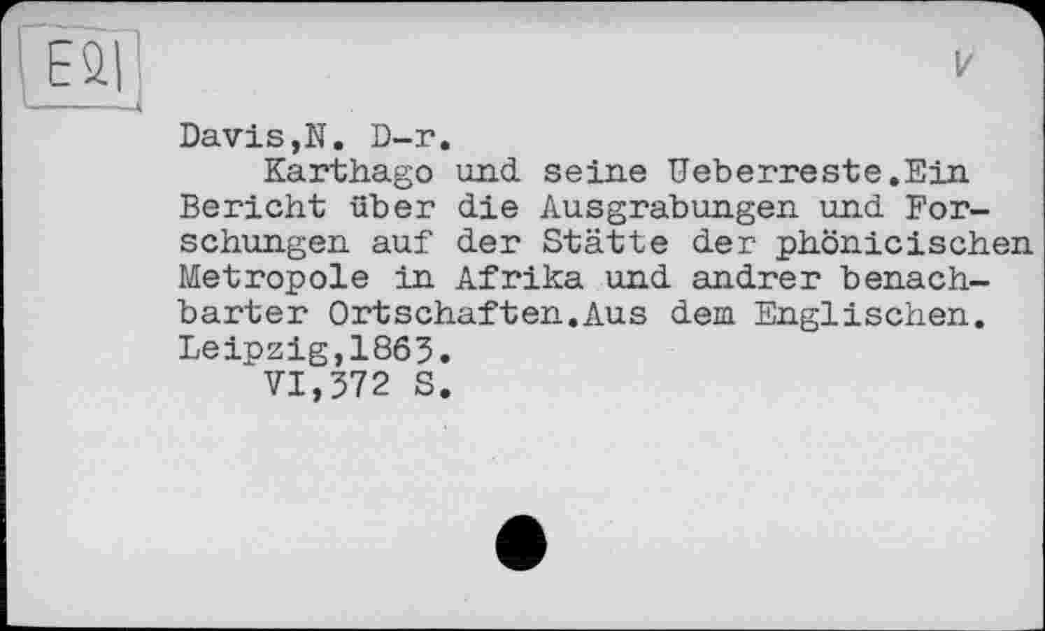 ﻿ESI
Davis,N. D-r.
Karthago und seine Ueberreste.Ein Bericht über die Ausgrabungen und Forschungen auf der Stätte der phönicischen Metropole in Afrika und andrer benachbarter Ortschaften.Aus dem Englischen. Leipzig,1863.
VI,372 S.